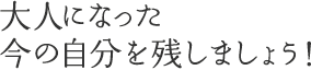 大人になった今の自分を残しましょう!!